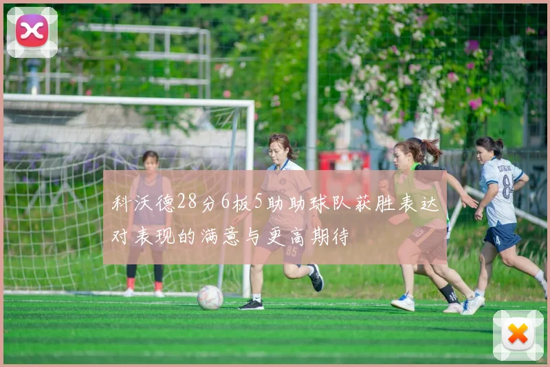 科沃德28分6板5助助球队获胜表达对表现的满意与更高期待