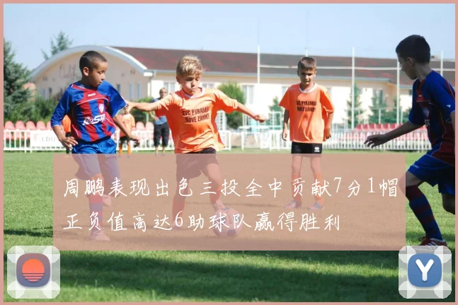 周鹏表现出色三投全中贡献7分1帽正负值高达6助球队赢得胜利