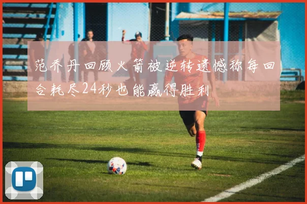 范乔丹回顾火箭被逆转遗憾称每回合耗尽24秒也能赢得胜利