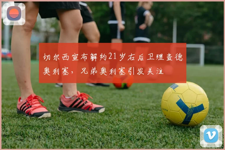 切尔西宣布解约21岁右后卫理查德奥利塞，兄弟奥利塞引发关注