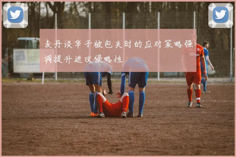 麦丹谈华子被包夹时的应对策略强调提升进攻侵略性