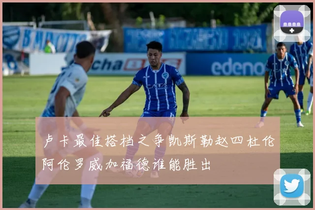 卢卡最佳搭档之争凯斯勒赵四杜伦阿伦罗威加福德谁能胜出