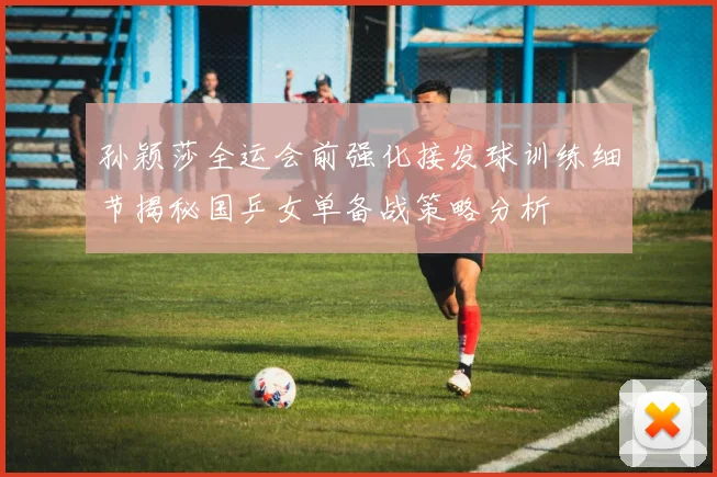 孙颖莎全运会前强化接发球训练细节揭秘国乒女单备战策略分析