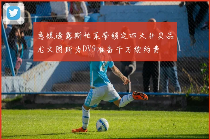 意媒透露斯帕莱蒂锁定四大非卖品尤文图斯为DV9准备千万续约费