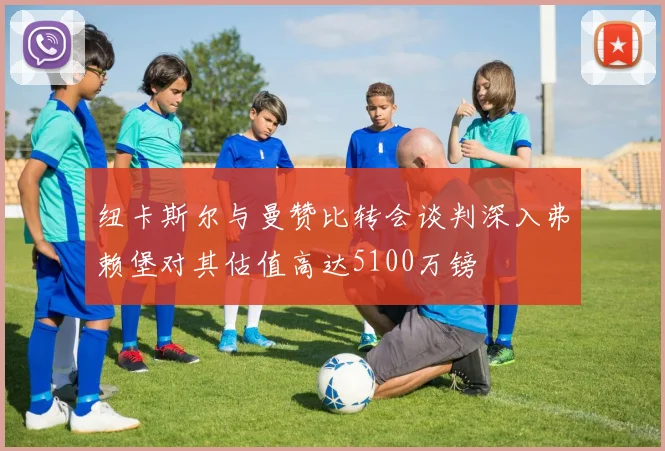 纽卡斯尔与曼赞比转会谈判深入弗赖堡对其估值高达5100万镑