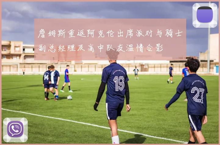 詹姆斯重返阿克伦出席派对与骑士副总经理及高中队友温情合影