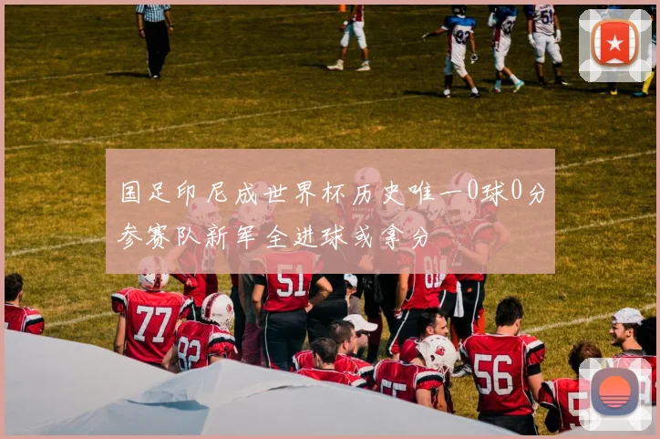 国足印尼成世界杯历史唯一0球0分参赛队新军全进球或拿分