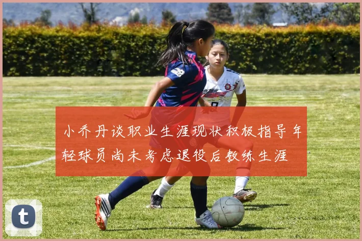 小乔丹谈职业生涯现状积极指导年轻球员尚未考虑退役后教练生涯
