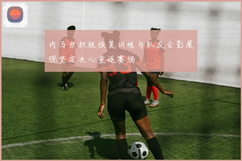 内马尔积极恢复训练与队友合影展现坚定决心重返赛场