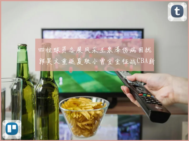 四位球员各展风采王泉泽伤病困扰郭昊文重返夏联小曾金金征战CBA新赛季
