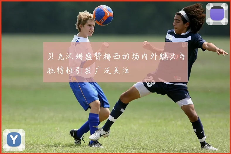贝克汉姆盛赞梅西的场内外魅力与独特性引发广泛关注