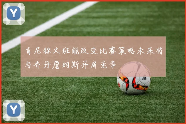 肯尼称文班能改变比赛策略未来将与乔丹詹姆斯并肩竞争