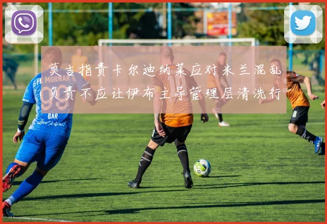 莫吉指责卡尔迪纳莱应对米兰混乱负责不应让伊布主导管理层清洗行动