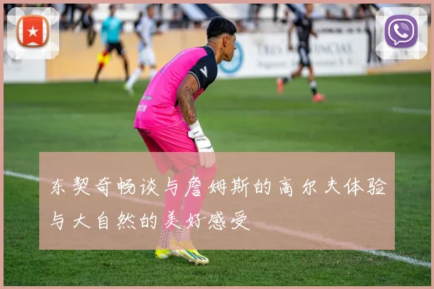 东契奇畅谈与詹姆斯的高尔夫体验与大自然的美好感受