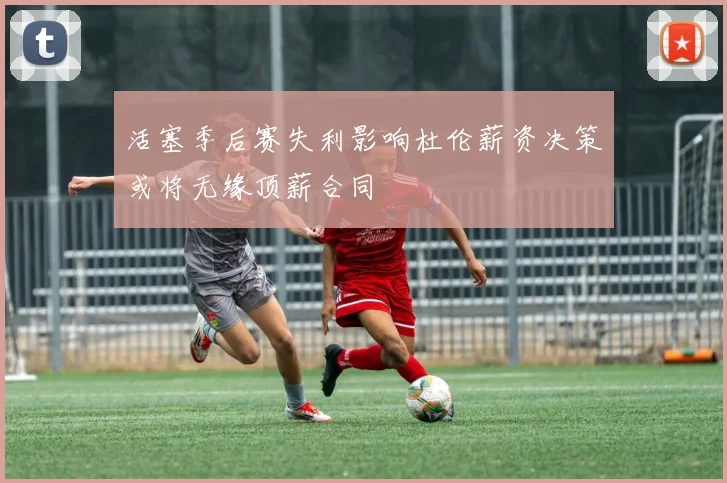 活塞季后赛失利影响杜伦薪资决策或将无缘顶薪合同